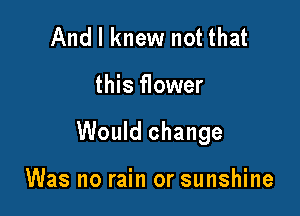 And I knew not that

this flower

Would change

Was no rain or sunshine