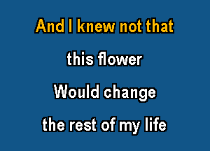 And I knew not that
this flower

Would change

the rest of my life