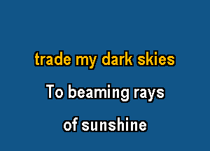 trade my dark skies

To beaming rays

of sunshine