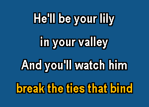 He'll be your lily

in your valley
And you'll watch him
break the ties that bind