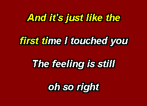 And it's just like the

first time I touched you

The feeling is stm

oh so right