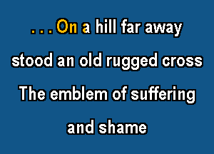 ...On a hill far away

stood an old rugged cross

The emblem of suffering

and shame