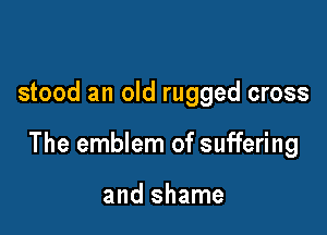 stood an old rugged cross

The emblem of suffering

and shame