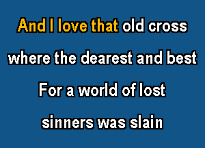 And I love that old cross

where the dearest and best

For a world of lost

sinners was slain