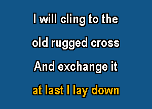 I will cling to the

old rugged cross

And exchange it

at last I lay down