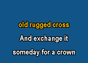 old rugged cross

And exchange it

someday for a crown