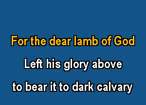 For the dear lamb of God
Left his glory above

to bear it to dark calvary