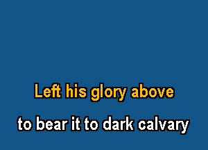 Left his glory above

to bear it to dark calvary
