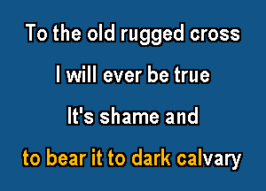 To the old rugged cross
I will ever be true

It's shame and

to bear it to dark calvary