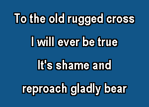 To the old rugged cross

I will ever be true
It's shame and

reproach gladly bear
