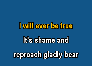 I will ever be true

It's shame and

reproach gladly bear