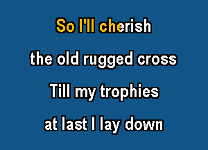 So I'll cherish
the old rugged cross

Till my trophies

at last I lay down