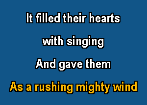 It filled their hearts
with singing

And gave them

As a rushing mighty wind