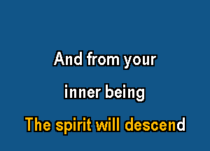And from your

inner being

The spirit will descend