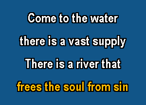 Come to the water

there is a vast supply

There is a river that

frees the soul from sin