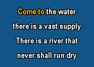 Come to the water

there is a vast supply

There is a river that

never shall run dry