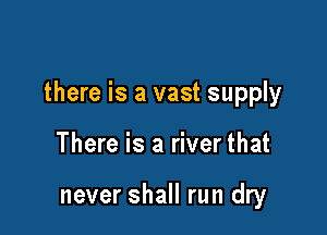 there is a vast supply

There is a river that

never shall run dry