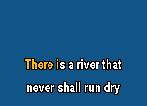 There is a river that

never shall run dry