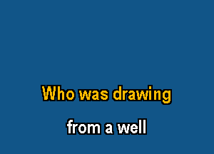 Who was drawing

from a well