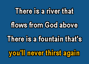 There is a river that
flows from God above

There is a fountain that's

you'll neverthirst again