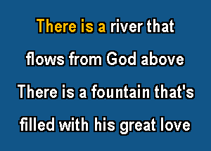 There is a river that
flows from God above

There is a fountain that's

filled with his great love