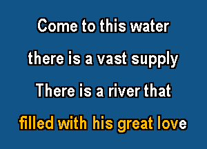 Come to this water
there is a vast supply

There is a river that

filled with his great love