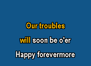 Our troubles

will soon be o'er

Happy forevermore