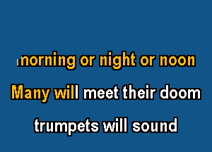 morning or night or noon

Many will meet their doom

trumpets will sound