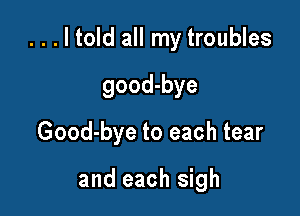 ...ltold all my troubles

good-bye
Good-bye to each tear

and each sigh