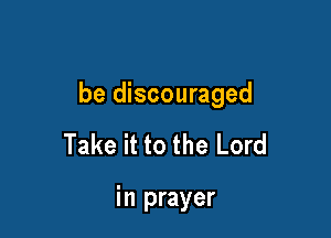 be discouraged

Take it to the Lord

in prayer