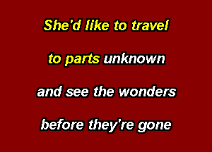 She'd like to travelr
to parts unknown

and see the wonders

before they're gone