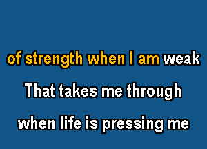 of strength when I am weak

That takes me through

when life is pressing me
