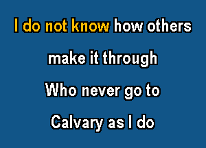 I do not know how others

make it through

Who never go to

Calvary as I do