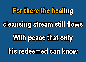 Forthere the healing

cleansing stream still flows

With peace that only

his redeemed can know