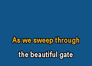 As we sweep through

the beautiful gate