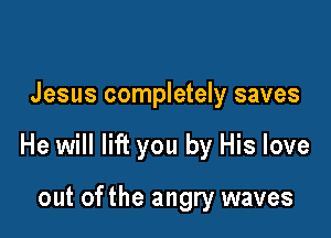 Jesus completely saves

He will lift you by His love

out ofthe angry waves
