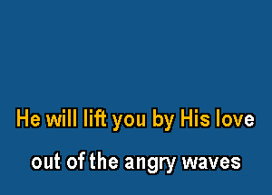 He will lift you by His love

out ofthe angry waves