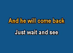 And he will come back

Just wait and see