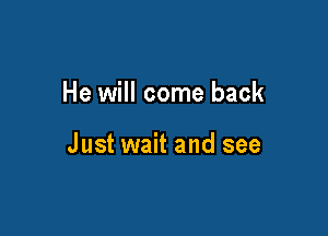 He will come back

Just wait and see