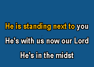 He is standing next to you

He's with us now our Lord

He's in the midst
