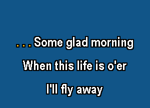 . . . Some glad morning

When this life is o'er

I'll fly away