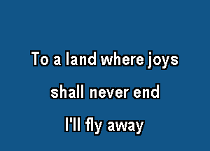 To a land where joys

shall never end

I'll fly away