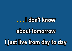 . . . I don't know

about tomorrow

I just live from day to day