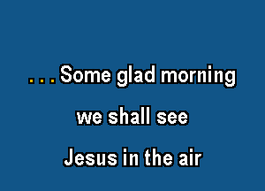 . . . Some glad morning

we shall see

Jesus in the air