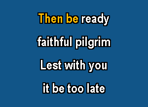 Then be ready
faithful pilgrim

Lest with you

it be too late