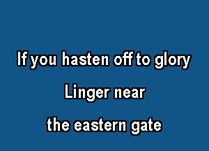 If you hasten off to glory

Linger near

the eastern gate