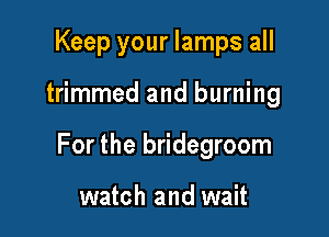 Keep your lamps all

trimmed and burning

For the bridegroom

watch and wait