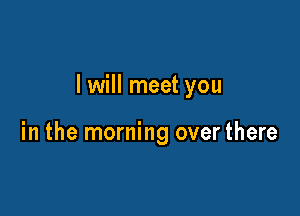I will meet you

in the morning over there