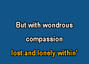 But with wondrous

compassion

lost and lonely within'