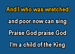 And I who was wretched

and poor now can sing

Praise God praise God

I'm a child ofthe King